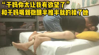 干妈你太让我有欲望了，和干妈喝到微醺半推半就地操了她