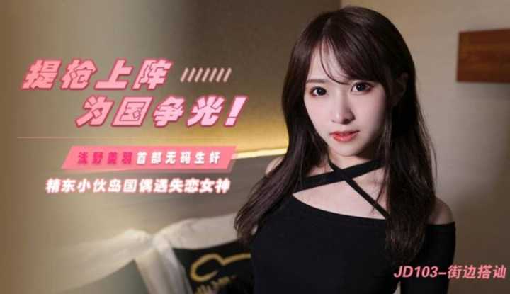 街边搭讪 提枪上阵为国争光 精东小伙岛国偶遇失恋女神 (JD103)